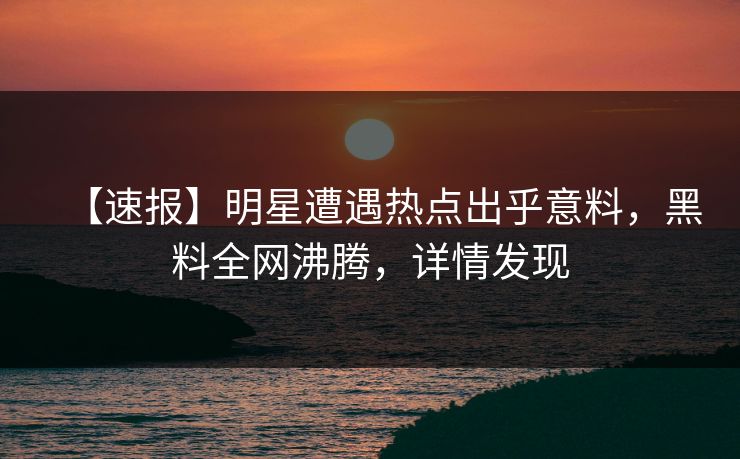 【速报】明星遭遇热点出乎意料，黑料全网沸腾，详情发现