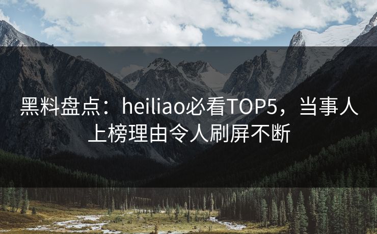 黑料盘点：heiliao必看TOP5，当事人上榜理由令人刷屏不断