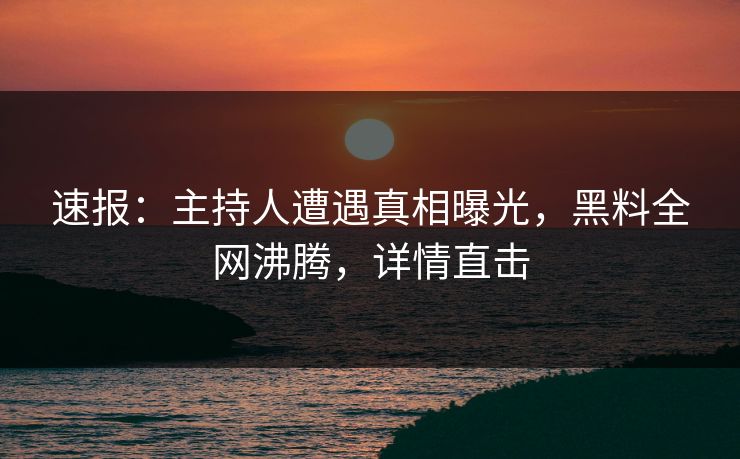 速报：主持人遭遇真相曝光，黑料全网沸腾，详情直击