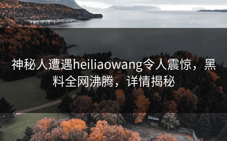 神秘人遭遇heiliaowang令人震惊，黑料全网沸腾，详情揭秘  第1张