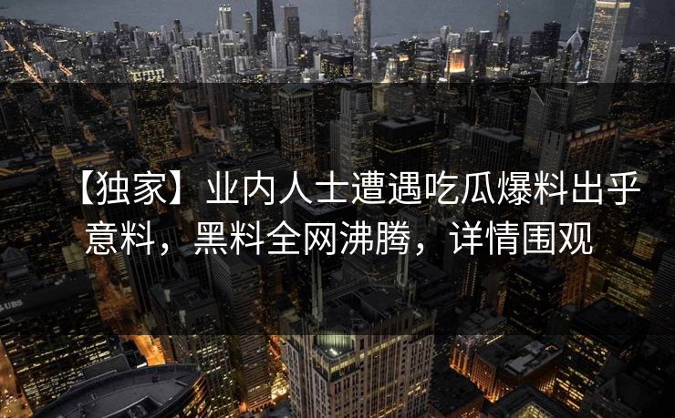 【独家】业内人士遭遇吃瓜爆料出乎意料，黑料全网沸腾，详情围观  第1张