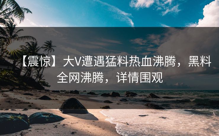 【震惊】大V遭遇猛料热血沸腾，黑料全网沸腾，详情围观