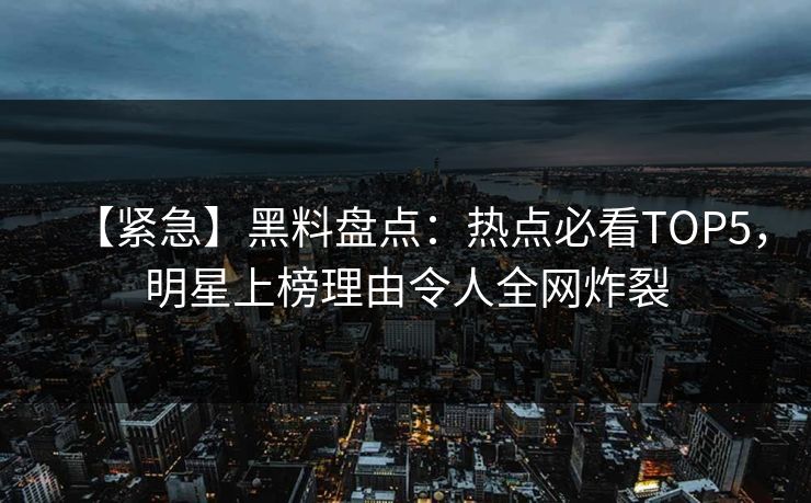 【紧急】黑料盘点：热点必看TOP5，明星上榜理由令人全网炸裂