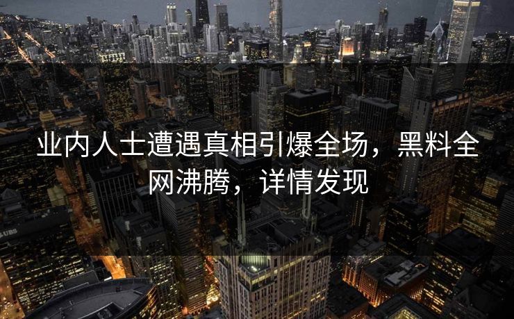 业内人士遭遇真相引爆全场，黑料全网沸腾，详情发现