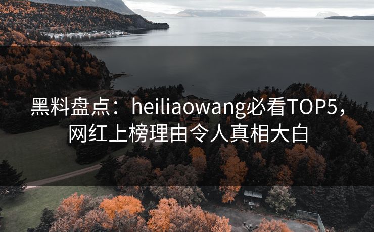 黑料盘点：heiliaowang必看TOP5，网红上榜理由令人真相大白