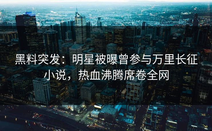 黑料突发：明星被曝曾参与万里长征小说，热血沸腾席卷全网