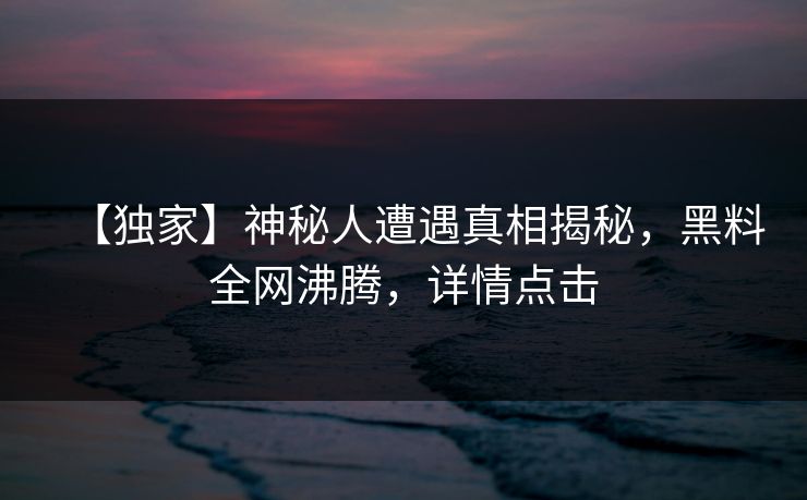 【独家】神秘人遭遇真相揭秘，黑料全网沸腾，详情点击