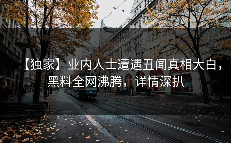 【独家】业内人士遭遇丑闻真相大白，黑料全网沸腾，详情深扒