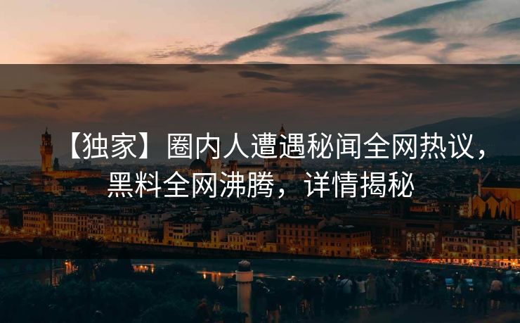 【独家】圈内人遭遇秘闻全网热议，黑料全网沸腾，详情揭秘
