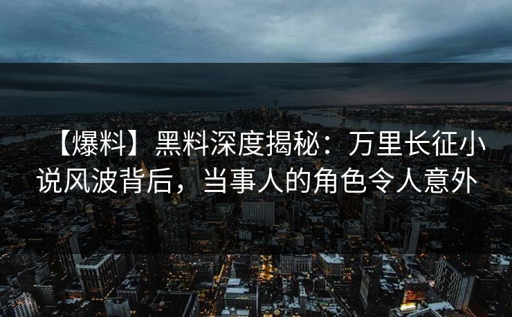 【爆料】黑料深度揭秘：万里长征小说风波背后，当事人的角色令人意外  第1张
