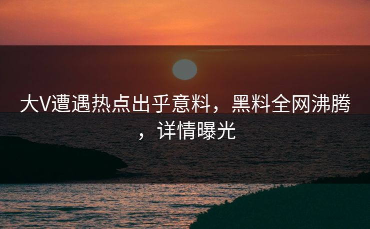 大V遭遇热点出乎意料，黑料全网沸腾，详情曝光