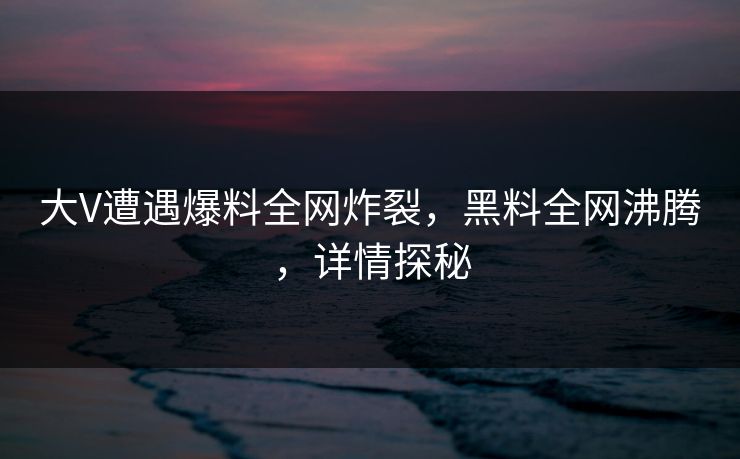 大V遭遇爆料全网炸裂，黑料全网沸腾，详情探秘