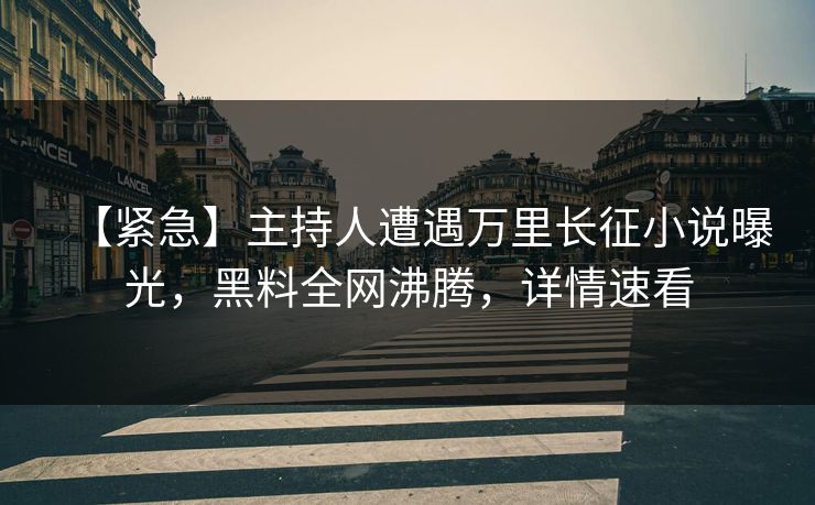 【紧急】主持人遭遇万里长征小说曝光，黑料全网沸腾，详情速看