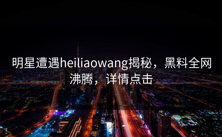 明星遭遇heiliaowang揭秘，黑料全网沸腾，详情点击