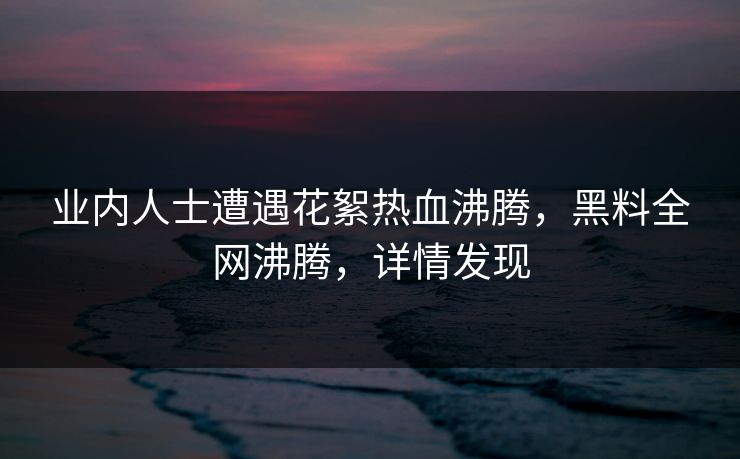 业内人士遭遇花絮热血沸腾，黑料全网沸腾，详情发现