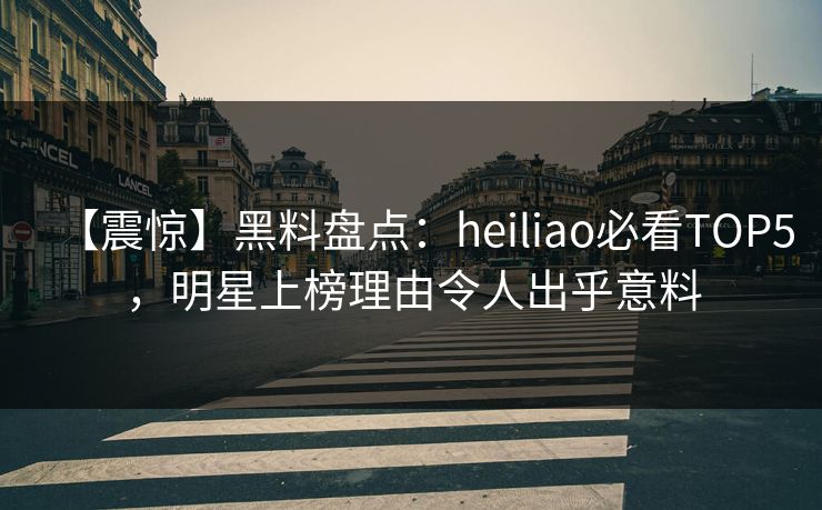【震惊】黑料盘点:heiliao必看TOP5,明星上榜理由令人出乎意料 第1张 【震惊】黑料盘点:heiliao必看TOP5,明星上榜理由令人出乎意料 第1张