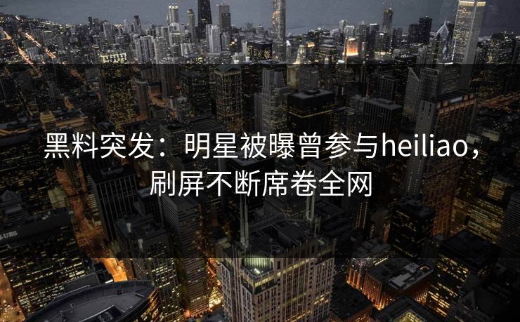 黑料突发：明星被曝曾参与heiliao，刷屏不断席卷全网  第1张