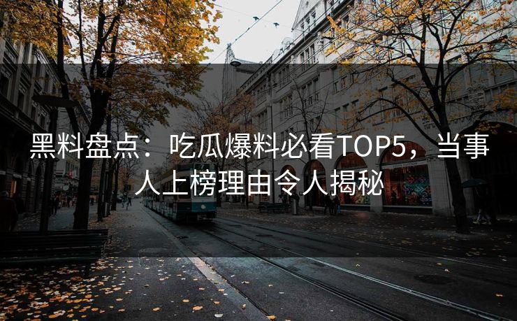 黑料盘点：吃瓜爆料必看TOP5，当事人上榜理由令人揭秘