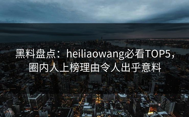 黑料盘点：heiliaowang必看TOP5，圈内人上榜理由令人出乎意料