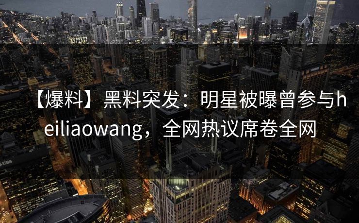 【爆料】黑料突发：明星被曝曾参与heiliaowang，全网热议席卷全网