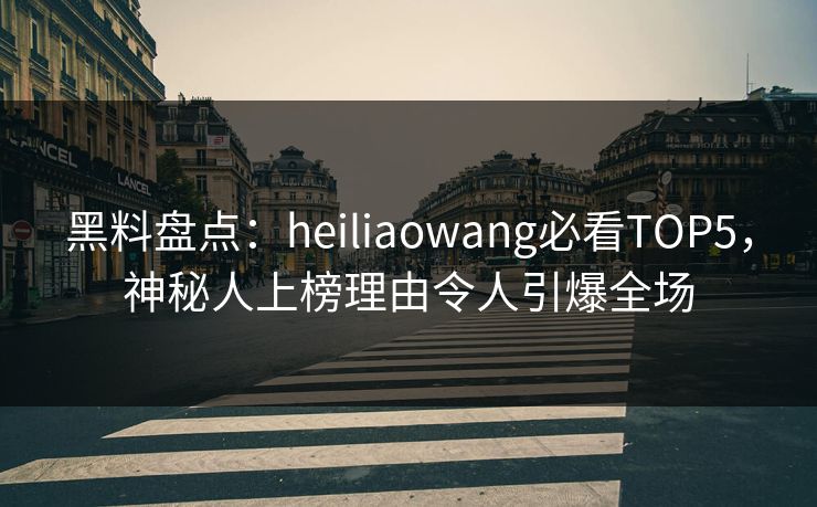 黑料盘点：heiliaowang必看TOP5，神秘人上榜理由令人引爆全场
