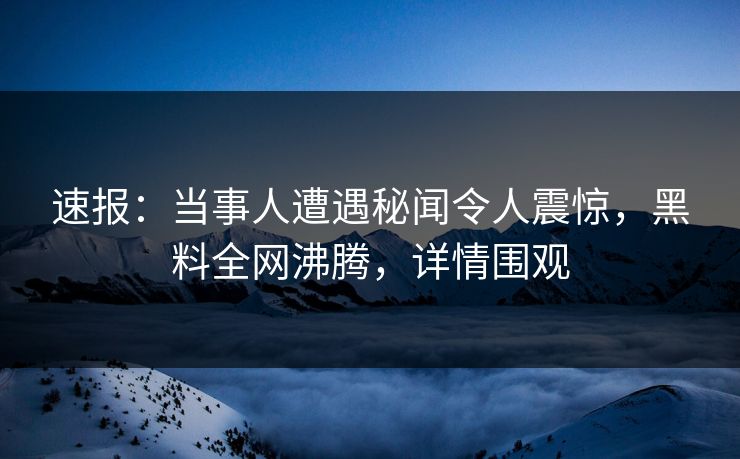 速报：当事人遭遇秘闻令人震惊，黑料全网沸腾，详情围观