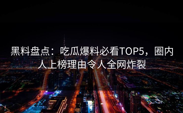 黑料盘点：吃瓜爆料必看TOP5，圈内人上榜理由令人全网炸裂