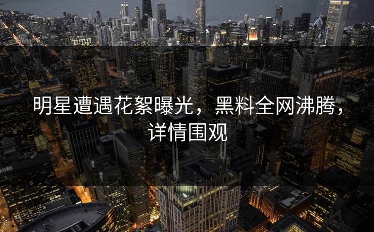 明星遭遇花絮曝光，黑料全网沸腾，详情围观