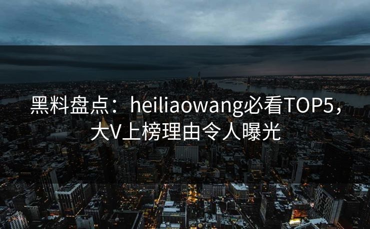 黑料盘点：heiliaowang必看TOP5，大V上榜理由令人曝光