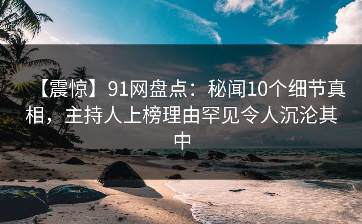 【震惊】91网盘点：秘闻10个细节真相，主持人上榜理由罕见令人沉沦其中