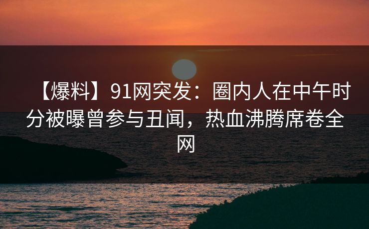 【爆料】91网突发：圈内人在中午时分被曝曾参与丑闻，热血沸腾席卷全网  第1张