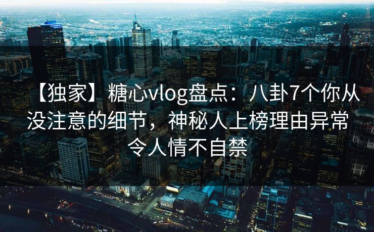 【独家】糖心vlog盘点：八卦7个你从没注意的细节，神秘人上榜理由异常令人情不自禁