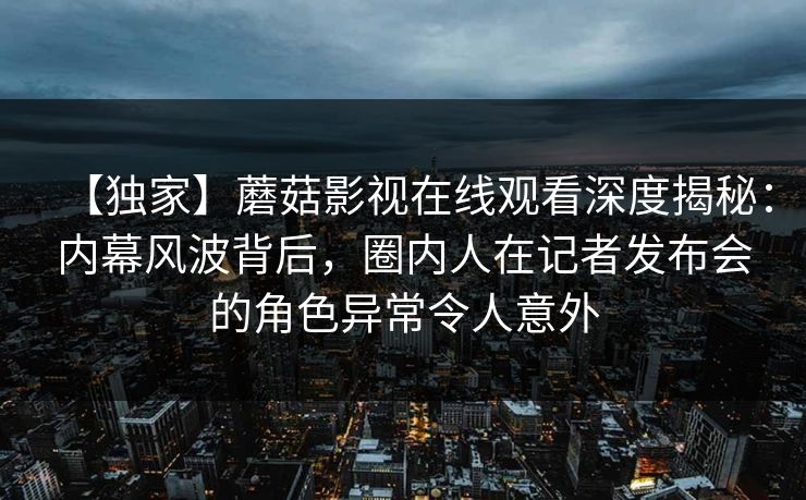 【独家】蘑菇影视在线观看深度揭秘：内幕风波背后，圈内人在记者发布会的角色异常令人意外  第1张