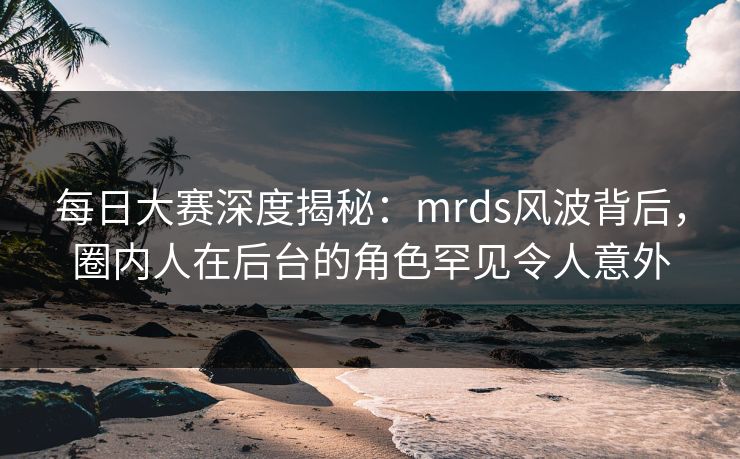 每日大赛深度揭秘：mrds风波背后，圈内人在后台的角色罕见令人意外  第1张