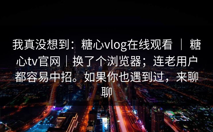 我真没想到：糖心vlog在线观看 ｜ 糖心tv官网｜换了个浏览器；连老用户都容易中招。如果你也遇到过，来聊聊