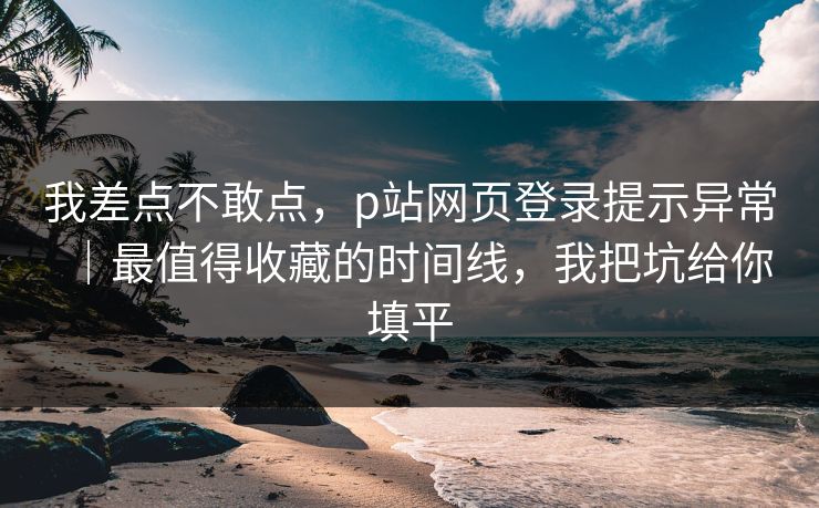 我差点不敢点，p站网页登录提示异常｜最值得收藏的时间线，我把坑给你填平