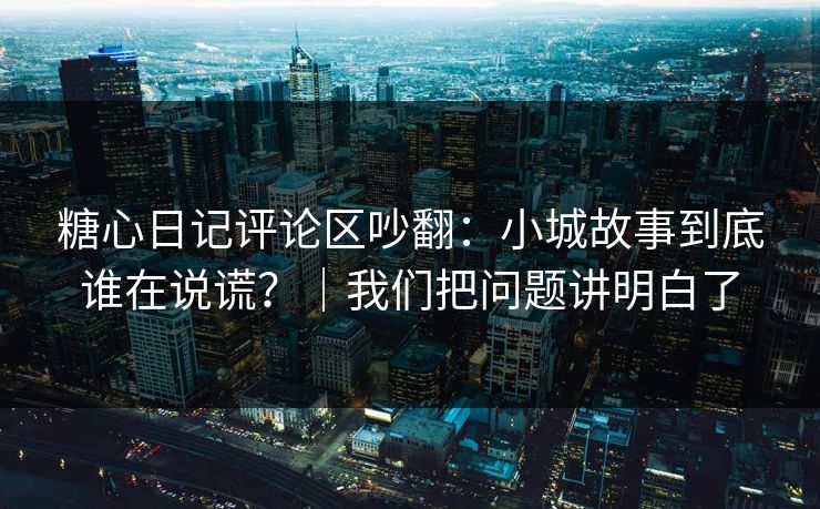 糖心日记评论区吵翻：小城故事到底谁在说谎？｜我们把问题讲明白了