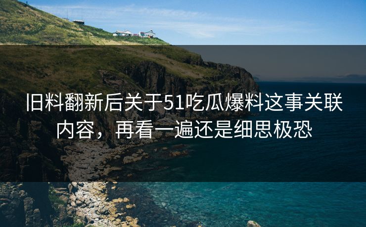 旧料翻新后关于51吃瓜爆料这事关联内容，再看一遍还是细思极恐