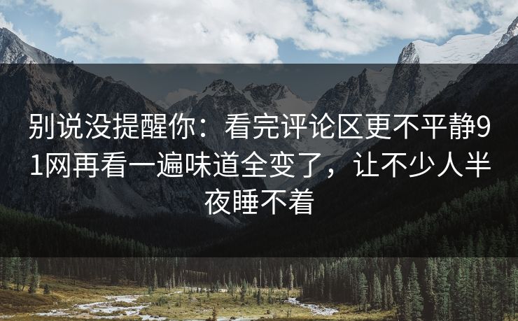 别说没提醒你：看完评论区更不平静91网再看一遍味道全变了，让不少人半夜睡不着